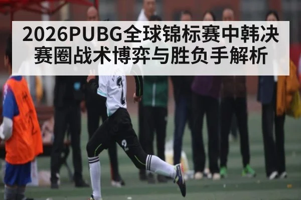 2026PUBG全球锦标赛中韩决赛圈战术博弈与胜负手解析