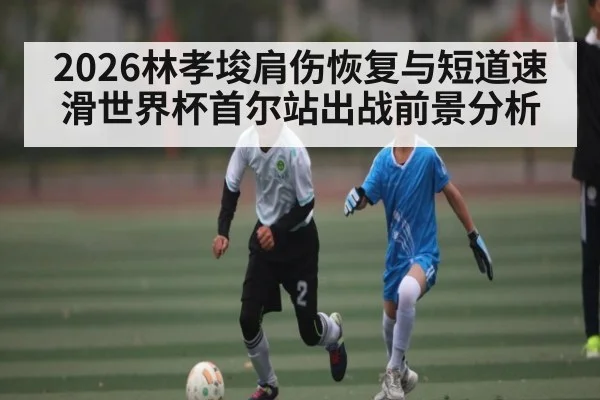 2026林孝埈肩伤恢复与短道速滑世界杯首尔站出战前景分析