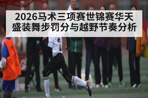 2026马术三项赛世锦赛华天盛装舞步罚分与越野节奏分析
